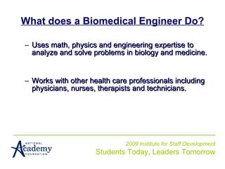 What does a Biomedical Engineer Do? Uses math, physics and engineering expertise to analyze and solve problems in biology and medicine.  Works with other health care professionals including physicians, nurses, therapists and technicians.   2009 Institute for Staff Development Students Today, Leaders Tomorrow 