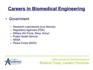 Careers in Biomedical Engineering Government Research Laboratories (Los Alamos) Regulatory Agencies (FDA) Military (Air Force, Navy, Army) Public Health Service NASA Peace Corps (NGO) 2009 Institute for Staff Development Students Today, Leaders Tomorrow 