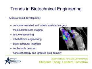 2009 Institute for Staff Development Students Today, Leaders Tomorrow Trends in Biotechnical Engineering Areas of rapid development: computer-assisted and robotic assisted surgery molecular/cellular imaging tissue engineering  rehabilitation engineering  brain-computer interface implantable devices nanotechnology and targeted drug delivery 