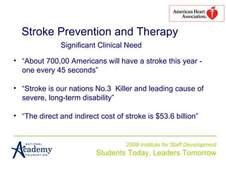 2009 Institute for Staff Development Students Today, Leaders Tomorrow Stroke Prevention and Therapy   Significant Clinical Need “ About 700,00 Americans will have a stroke this year - one every 45 seconds” “ Stroke is our nations No.3  Killer and leading cause of severe, long-term disability” “ The direct and indirect cost of stroke is $53.6 billion” 