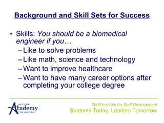 Background and Skill Sets for Success Skills:  You should be a biomedical engineer if you… Like to solve problems Like math, science and technology Want to improve healthcare  Want to have many career options after completing your college degree 2009 Institute for Staff Development Students Today, Leaders Tomorrow 