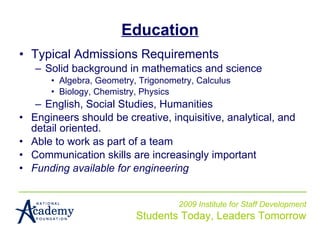 Education Typical Admissions Requirements Solid background in mathematics and science Algebra, Geometry, Trigonometry, Calculus Biology, Chemistry, Physics English, Social Studies, Humanities Engineers should be creative, inquisitive, analytical, and detail oriented. Able to work as part of a team  Communication skills are increasingly important Funding available for engineering 2009 Institute for Staff Development Students Today, Leaders Tomorrow 