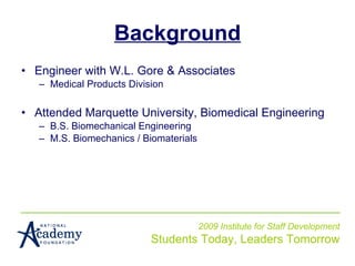 Background Engineer with W.L. Gore & Associates Medical Products Division Attended Marquette University, Biomedical Engineering B.S. Biomechanical Engineering M.S. Biomechanics / Biomaterials 2009 Institute for Staff Development Students Today, Leaders Tomorrow 