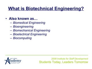 What is Biotechnical Engineering? Also known as… Biomedical Engineering Bioengineering Biomechanical Engineering Bioelectrical Engineering Biocomputing 2009 Institute for Staff Development Students Today, Leaders Tomorrow 
