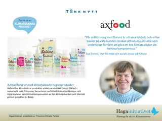 Tänk nytt Axfood först ut med klimatsäkrade hygienprodukter Axfood har klimatsäkrat produkter under varumärket Garant Såklart i samarbete med Tricorona. Samarbetet omfattade klimatberäkningar och åtgärdsplaner samt klimatkompensation av den klimatpåverkan som återstår genom projektet Sri Balaji.  ” Vår målsättning med Garant är att vara lyhörda och vi har lyssnat på våra kunders önskan att lansera en serie som underlättar för dem att göra ett bra klimatval utan att behöva kompromissa.” Åsa Domeij, chef för miljö och socialt ansvar på Axfood. 
