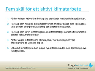 Fem skäl för ett aktivt klimatarbete Alltfler kunder kräver att företag ska arbeta för minskad klimatpåverkan. Företag som minskar sin klimatpåverkan minskar också sina kostnader, t.ex. genom energieffektivisering och ändrade resevanor. Företag som tar in klimatfrågan i sin affärsstrategi stärker sitt varumärke och får konkurrensfördelar. Alltfler väger in företagens klimatansvar när de bedömer vilka arbetsgivare de vill söka sig till. Ett aktivt klimatarbete kan skapa nya affärsområden och därmed ge nya kundgrupper. 