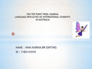 NAME : NINA KARINA BR GINTING
ID : 7182141010
*
TEN TOP POINT FROM JOURNAL
LANGUAGE DIFICULTIES OF INTERNATIONAL STUDENTS
IN AUSTRALIA
 