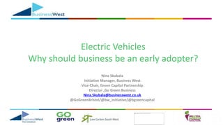 Electric Vehicles
Why should business be an early adopter?
Nina Skubala
Initiative Manager, Business West
Vice-Chair, Green Capital Partnership
Director ,Go Green Business
Nina.Skubala@businesswest.co.uk
@GoGreenBristol/@bw_initiative/@bgreencapital
 