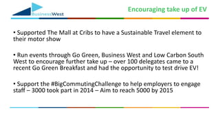 Encouraging take up of EV
• Supported The Mall at Cribs to have a Sustainable Travel element to
their motor show
• Run events through Go Green, Business West and Low Carbon South
West to encourage further take up – over 100 delegates came to a
recent Go Green Breakfast and had the opportunity to test drive EV!
• Support the #BigCommutingChallenge to help employers to engage
staff – 3000 took part in 2014 – Aim to reach 5000 by 2015
 