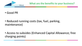 What are the benefits to your business?
• Good PR
• Reduced running costs (tax, fuel, parking,
maintenance)
• Access to subsides (Enhanced Capital Allowance; free
charging points)
 