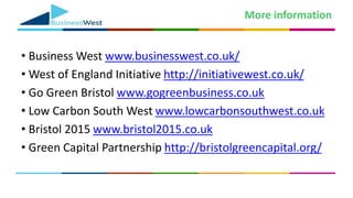 More information
• Business West www.businesswest.co.uk/
• West of England Initiative http://initiativewest.co.uk/
• Go Green Bristol www.gogreenbusiness.co.uk
• Low Carbon South West www.lowcarbonsouthwest.co.uk
• Bristol 2015 www.bristol2015.co.uk
• Green Capital Partnership http://bristolgreencapital.org/
 