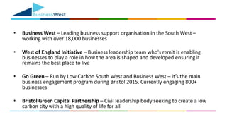 • Business West – Leading business support organisation in the South West –
working with over 18,000 businesses
• West of England Initiative – Business leadership team who's remit is enabling
businesses to play a role in how the area is shaped and developed ensuring it
remains the best place to live
• Go Green – Run by Low Carbon South West and Business West – it’s the main
business engagement program during Bristol 2015. Currently engaging 800+
businesses
• Bristol Green Capital Partnership – Civil leadership body seeking to create a low
carbon city with a high quality of life for all
 