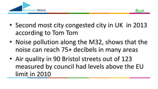 But…
• Second most city congested city in UK in 2013
according to Tom Tom
• Noise pollution along the M32, shows that the
noise can reach 75+ decibels in many areas
• Air quality in 90 Bristol streets out of 123
measured by council had levels above the EU
limit in 2010
 