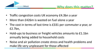 Why does this matter?
• Traffic congestion costs UK economy £4.3bn a year
• More than £426m is wasted on fuel alone a year
• The cost in terms of lost time is £331 per commuter a year, or
£2.7bn,
• Hold-ups to business or freight vehicles amounts to £1.1bn
annually being added to household costs
• Noise and air pollution create stress and health problems and
make life very unpleasant for those affected
 