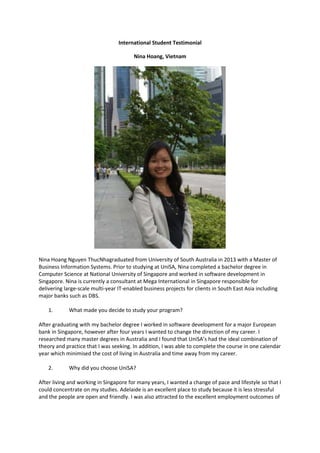International Student Testimonial
Nina Hoang, Vietnam

Nina Hoang Nguyen ThucNhagraduated from University of South Australia in 2013 with a Master of
Business Information Systems. Prior to studying at UniSA, Nina completed a bachelor degree in
Computer Science at National University of Singapore and worked in software development in
Singapore. Nina is currently a consultant at Mega International in Singapore responsible for
delivering large-scale multi-year IT-enabled business projects for clients in South East Asia including
major banks such as DBS.
1.

What made you decide to study your program?

After graduating with my bachelor degree I worked in software development for a major European
bank in Singapore, however after four years I wanted to change the direction of my career. I
researched many master degrees in Australia and I found that UniSA’s had the ideal combination of
theory and practice that I was seeking. In addition, I was able to complete the course in one calendar
year which minimised the cost of living in Australia and time away from my career.
2.

Why did you choose UniSA?

After living and working in Singapore for many years, I wanted a change of pace and lifestyle so that I
could concentrate on my studies. Adelaide is an excellent place to study because it is less stressful
and the people are open and friendly. I was also attracted to the excellent employment outcomes of

 