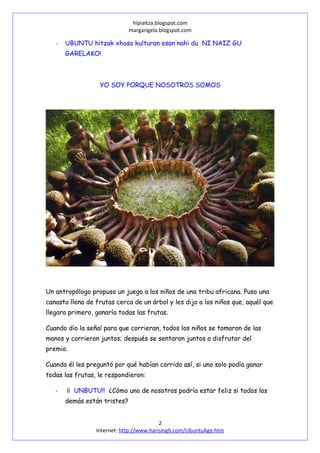 hipialtza.blogspot.com
margarigela.blogspot.com
- UBUNTU hitzak xhosa kulturan esan nahi du NI NAIZ GU
GARELAKO!
YO SOY PORQUE NOSOTROS SOMOS
Un antropólogo propuso un juego a los niños de una tribu africana. Puso una
canasta llena de frutas cerca de un árbol y les dijo a los niños que, aquél que
llegara primero, ganaría todas las frutas.
Cuando dio la señal para que corrieran, todos los niños se tomaron de las
manos y corrieron juntos; después se sentaron juntos a disfrutar del
premio.
Cuando él les preguntó por qué habían corrido así, si uno solo podía ganar
todas las frutas, le respondieron:
- ¡¡ UNBUTU!! ¿Cómo uno de nosotros podría estar feliz si todos los
demás están tristes?
2
Internet: http://www.harisingh.com/UbuntuAge.htm
 