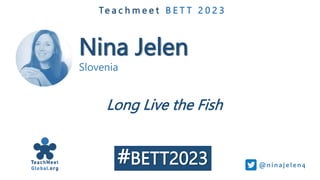 Nina Jelen
Slovenia
Te a c h m e e t B E T T 2 0 2 3
Long Live the Fish
@ni naj e le n4
#BETT2023
 