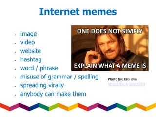 Internet memes
• image
• video
• website
• hashtag
• word / phrase
• misuse of grammar / spelling
• spreading virally
• anybody can make them
Photo by: Kris Olin
https://flic.kr/p/ect2G3
 