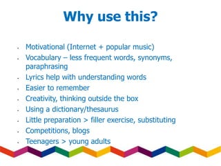 Why use this?
• Motivational (Internet + popular music)
• Vocabulary – less frequent words, synonyms,
paraphrasing
• Lyrics help with understanding words
• Easier to remember
• Creativity, thinking outside the box
• Using a dictionary/thesaurus
• Little preparation > filler exercise, substituting
• Competitions, blogs
• Teenagers > young adults
 