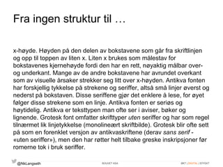 Fra ingen struktur til … 
x-høyde. Høyden på den delen av bokstavene som går fra skriftlinjen 
og opp til toppen av liten x. Liten x brukes som målestav for 
bokstavenes kjernehøyde fordi den har en rett, nøyaktig målbar over-og 
underkant. Mange av de andre bokstavene har avrundet overkant 
som av visuelle årsaker strekker seg litt over x-høyden. Antikva fonten 
har forskjellig tykkelse på strekene og seriffer, altså små linjer øverst og 
nederst på bokstaven. Disse seriffene gjør det enklere å lese, for øyet 
følger disse strekene som en linje. Antikva fonten er seriøs og 
høytidelig. Antikva er teksttypen man ofte ser i aviser, bøker og 
lignende. Grotesk font omfatter skrifttyper uten seriffer og har som regel 
tilnærmet lik linjetykkelse (monolineært skriftbilde). Grotesk blir ofte sett 
på som en forenklet versjon av antikvaskriftene (derav sans serif - 
«uten seriffer»), men den har røtter helt tilbake greske inskripsjoner før 
romerne tok i bruk seriffer. 
@NkLangseth BOUVET ASA ØKT | DIGITAL | EFFEKT 
 