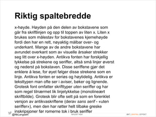 Riktig spaltebredde 
x-høyde. Høyden på den delen av bokstavene som 
går fra skriftlinjen og opp til toppen av liten x. Liten x 
brukes som målestav for bokstavenes kjernehøyde 
fordi den har en rett, nøyaktig målbar over- og 
underkant. Mange av de andre bokstavene har 
avrundet overkant som av visuelle årsaker strekker 
seg litt over x-høyden. Antikva fonten har forskjellig 
tykkelse på strekene og seriffer, altså små linjer øverst 
og nederst på bokstaven. Disse seriffene gjør det 
enklere å lese, for øyet følger disse strekene som en 
linje. Antikva fonten er seriøs og høytidelig. Antikva er 
teksttypen man ofte ser i aviser, bøker og lignende. 
Grotesk font omfatter skrifttyper uten seriffer og har 
som regel tilnærmet lik linjetykkelse (monolineært 
skriftbilde). Grotesk blir ofte sett på som en forenklet 
versjon av antikvaskriftene (derav sans serif - «uten 
seriffer»), men den har røtter helt tilbake greske 
inskripsjoner før romerne tok i bruk seriffer 
@NkLangseth BOUVET ASA ØKT | DIGITAL | EFFEKT 
 