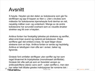 Avsnitt 
X-høyde. Høyden på den delen av bokstavene som går fra 
skriftlinjen og opp til toppen av liten x. Liten x brukes som 
målestav for bokstavenes kjernehøyde fordi denhar en rett, 
nøyaktig målbar over- og underkant. Mange av de andre 
bokstavene har avrundet overkant som av visuelle årsaker 
strekker seg litt over x-høyden. 
Antikva fonten har forskjellig tykkelse på strekene og seriffer, 
altså små linjer øverst og nederst på bokstaven. Disse 
seriffene gjør det enklere å lese, for øyet følger disse 
strekene som en linje. Antikva fonten er seriøs og høytidelig. 
Antikva er teksttypen man ofte ser i aviser, bøker og 
lignende. 
Grotesk font omfatter skrifttyper uten seriffer og har som 
regel tilnærmet lik linjetykkelse (monolineært skriftbilde). 
Grotesk blir ofte sett på som en forenklet versjon av 
antikvaskriftene (derav sans serif - «uten seriffer»), men den 
har røtter helt tilbake greske inskripsjoner før romerne tok i 
bruk seriffer 
@NkLangseth BOUVET ASA ØKT | DIGITAL | EFFEKT 
 