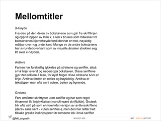 Mellomtitler 
X-høyde 
Høyden på den delen av bokstavene som går fra skriftlinjen 
og opp til toppen av liten x. Liten x brukes som målestav for 
bokstavenes kjernehøyde fordi denhar en rett, nøyaktig 
målbar over- og underkant. Mange av de andre bokstavene 
har avrundet overkant som av visuelle årsaker strekker seg 
litt over x-høyden. 
Antikva 
Fonten har forskjellig tykkelse på strekene og seriffer, altså 
små linjer øverst og nederst på bokstaven. Disse seriffene 
gjør det enklere å lese, for øyet følger disse strekene som en 
linje. Antikva fonten er seriøs og høytidelig. Antikva er 
teksttypen man ofte ser i aviser, bøker og lignende. 
Grotesk 
Font omfatter skrifttyper uten seriffer og har som regel 
tilnærmet lik linjetykkelse (monolineært skriftbilde). Grotesk 
blir ofte sett på som en forenklet versjon av antikvaskriftene 
(derav sans serif - «uten seriffer»), men den har røtter helt 
tilbake greske inskripsjoner før romerne tok i bruk seriffer 
@NkLangseth BOUVET ASA ØKT | DIGITAL | EFFEKT 
 