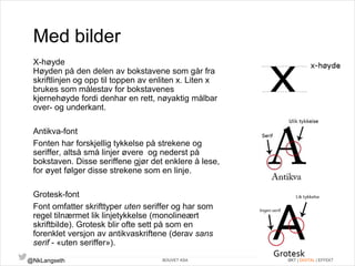 Med bilder 
X-høyde 
Høyden på den delen av bokstavene som går fra 
skriftlinjen og opp til toppen av enliten x. Liten x 
brukes som målestav for bokstavenes 
kjernehøyde fordi denhar en rett, nøyaktig målbar 
over- og underkant. 
Antikva-font 
Fonten har forskjellig tykkelse på strekene og 
seriffer, altså små linjer øvere og nederst på 
bokstaven. Disse seriffene gjør det enklere å lese, 
for øyet følger disse strekene som en linje. 
Grotesk-font 
Font omfatter skrifttyper uten seriffer og har som 
regel tilnærmet lik linjetykkelse (monolineært 
skriftbilde). Grotesk blir ofte sett på som en 
forenklet versjon av antikvaskriftene (derav sans 
serif - «uten seriffer»). 
@NkLangseth BOUVET ASA ØKT | DIGITAL | EFFEKT 
 