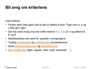 Bli enig om kriteriene 
Våre kriterier 
• Fonten skal være åpen slik at den er lettere å lese. Tegn som a, e og 
c ikke gror igjen 
• Det må være mulig å kunne skille mellom 1, l, I, o ,O, o og tallene 6, 
8, og 9. 
• Strekktykkelse må være lik, spesielt i overgangene. 
• Tydelig overlengder og underlengder på bokstavene. 
• Gode bokstavmellomrom og ordmellomrom. 
• Stor skriftfamilie (light, regular, italic, bold, semibold … ) 
@NkLangseth BOUVET ASA ØKT | DIGITAL | EFFEKT 
 