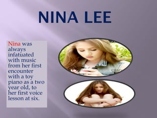Nina was
always
infatuated
with music
from her first
encounter
with a toy
piano as a two
year old, to
her first voice
lesson at six.
 