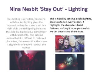 Nina Nesbit ‘Stay Out’ - Lighting 
This lighting is very dark, this scene 
with low key lighting gives the 
impression that the scene is set in a 
night club, the red lighting indicates 
that it is in a night club, a dance floor 
with bright lights. The lighting 
means that it is difficult to make out 
characters, this means that the scene 
is slightly disorientated towards the 
viewer. 
This is high key lighting, bright lighting, 
allows us to see every aspect, it 
highlights the characters facial 
features, making it more personal as 
we can understand them more. 
