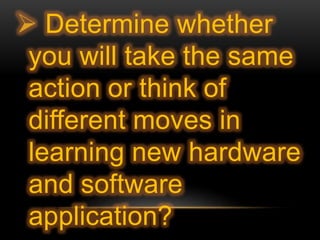  Determine whether
you will take the same
action or think of
different moves in
learning new hardware
and software
application?
 