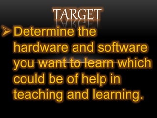 Determine the
hardware and software
you want to learn which
could be of help in
teaching and learning.
TARGET
 