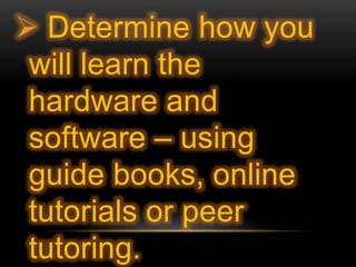  Determine how you
will learn the
hardware and
software – using
guide books, online
tutorials or peer
tutoring.
 