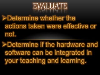 Determine whether the
actions taken were effective or
not.
Determine if the hardware and
software can be integrated in
your teaching and learning.
EVALUATE
 