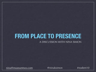 FROM PLACE TO PRESENCE
A DISCUSSION WITH NINA SIMON
nina@museumtwo.com @ninaksimon #nodem10
 