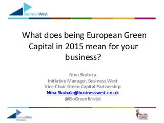 What does being European Green
Capital in 2015 mean for your
business?
Nina Skubala
Initiative Manager, Business West
Vice-Chair Green Capital Partnership
Nina.Skubala@businesswest.co.uk
@GoGreenBristol
 