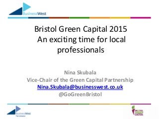 Bristol Green Capital 2015
An exciting time for local
professionals
Nina Skubala
Vice-Chair of the Green Capital Partnership
Nina.Skubala@businesswest.co.uk
@GoGreenBristol
 