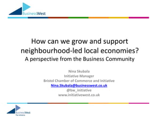 How can we grow and support
neighbourhood-led local economies?
A perspective from the Business Community
Nina Skubala
Initiative Manager
Bristol Chamber of Commerce and Initiative
Nina.Skubala@businesswest.co.uk
@bw_initiative
www.initiativewest.co.uk
 