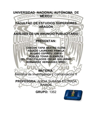 UNIVERSIDAD NACIONAL AUTÓNOMA DE
MÉXICO
FACULTAD DE ESTUDIOS SUPERIORES
ARAGÓN
ANÁLISIS DE UN ANUNCIO PUBLICITARIO
PRESENTAN:
CHACON TAPIA BEATRIZ ELENA
AGUADO LAUREANO PAMELA
ALONSO ESPIRITU JORGE
ROBLES TOVAR ELIZABETH
DEL TORO PALACIOS OSCAR GUILLERMO
HERNÁNDEZ HERNÁNDEZ MIREL
MATERIA:
Métodos de Investigación y Comunicación II
PROFESORA: ALICIA SUSANA ESTRADA
RAMOS
GRUPO: 1352
 
