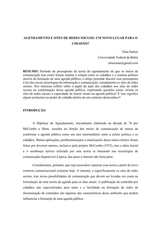 AGENDAMENTO E SITES DE REDES SOCIAIS: UM NOVO LUGAR PARA O
                                     CIDADÃO?

                                                                           Nina Santos
                                                         Universidade Federal da Bahia
                                                                 ninocasan@gmail.com

RESUMO: Partindo do pressuposto da teoria do agendamento de que os meios de
comunicação tem como função mediar a relação entre os cidadãos e o sistema político
através da formação de uma agenda pública, o artigo pretende discutir esse pressuposto
à luz das novas tecnologias da informação e comunicação, notadamente os sites de redes
sociais. Nos interessa refletir sobre o papel da ação dos cidadãos nos sites de redes
sociais na conformação dessa agenda pública, explorando questões como: teriam os
sites de redes sociais a capacidade de inserir temas na agenda pública? E isso significa
algum acréscimo no poder do cidadão dentro de um contexto democrático?


INTRODUÇÃO


       A Hipótese do Agendamento, inicialmente elaborada na década de 70 por
McCombs e Shaw, acredita na função dos meios de comunicação de massa de
conformar a agenda pública como um ator intermediário entre a esfera política e os
cidadãos. Muitas aplicações, problematizações e atualizações desse marco teórico foram
feitos por diversos autores, inclusive pelo próprio McCombs (1972), mas a ideia inicial
e o arcabouço teórico utilizado por esta teoria se basearam nas tecnologias de
comunicação disponíveis à época, das quais a internet não fazia parte.

       Consideramos, portanto, que seja necessário repensar essa teoria a partir do novo
contexto comunicacional existente hoje. A internet, e especificamente os sites de redes
sociais, traz novas possibilidades de comunicação que devem ser levadas em conta na
formulação de uma teoria da agenda para os dias atuais. A publicação de conteúdo por
cidadãos não especializados para tanto e a facilidade na formação de redes de
disseminação de conteúdos são algumas das características desse ambiente que podem
influenciar a formação de uma agenda pública.
 