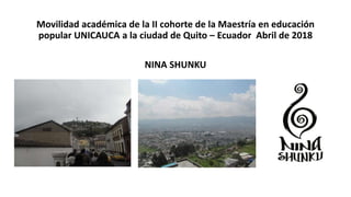 Movilidad académica de la II cohorte de la Maestría en educación
popular UNICAUCA a la ciudad de Quito – Ecuador Abril de 2018
NINA SHUNKU
 