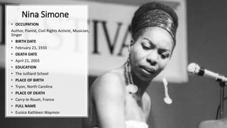 Nina Simone
• OCCUPATION
Author, Pianist, Civil Rights Activist, Musician,
Singer
• BIRTH DATE
• February 21, 1933
• DEATH DATE
• April 21, 2003
• EDUCATION
• The Juilliard School
• PLACE OF BIRTH
• Tryon, North Carolina
• PLACE OF DEATH
• Carry-le-Rouet, France
• FULL NAME
• Eunice Kathleen Waymon
 