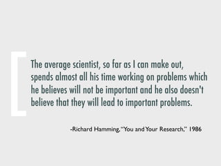 The average scientist, so far as I can make out,
spends almost all his time working on problems which
he believes will not be important and he also doesn't
believe that they will lead to important problems.
-Richard Hamming,“You andYour Research,” 1986
[
 