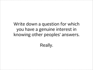 Write down a question for which
 you have a genuine interest in
knowing other peoples’ answers.

            Really.
 