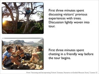 First three minutes spent
                               discussing visitors’ previous
                               experiences with trees.
                               Discussion lightly woven into
                               tour.




                               First three minutes spent
                               chatting in a friendly way before
                               the tour begins.



From “Accessing and Incorporating Visitors’ Entrance Narratives in Guided Museum Tours,” Curator 52
 