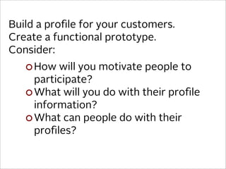 Build a proﬁle for your customers.
Create a functional prototype.
Consider:
     How will you motivate people to
     participate?
     What will you do with their proﬁle
     information?
     What can people do with their
     proﬁles?
 