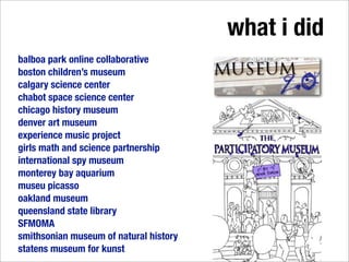 what i did
balboa park online collaborative
boston children’s museum
calgary science center
chabot space science center
chicago history museum
denver art museum
experience music project
girls math and science partnership
international spy museum
monterey bay aquarium
museu picasso
oakland museum
queensland state library
SFMOMA
smithsonian museum of natural history
statens museum for kunst
 