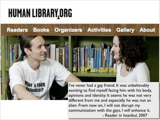 I’ve never had a gay friend. It was unbelievably
exciting to ﬁnd myself facing him with his body,
opinions and identity. It seems he was not very
different from me and especially he was not an
alien. From now on, I will not disrupt my
communication with the gays, I will enhance it.
                    - Reader in Istanbul, 2007
 