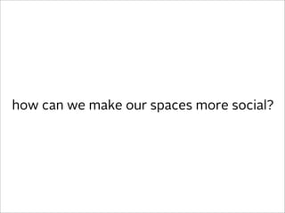 how can we make our spaces more social?
 